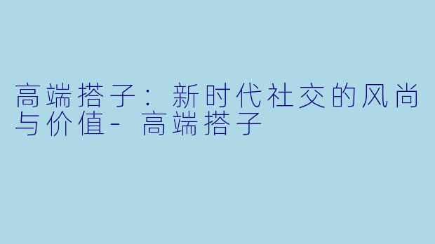 高端搭子：新时代社交的风尚与价值-高端搭子
