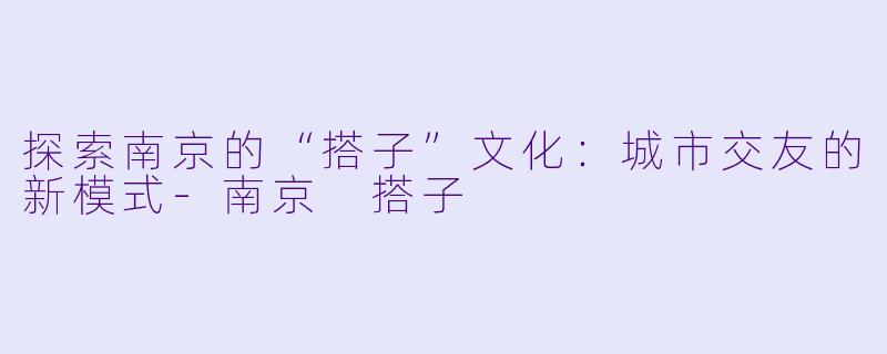 探索南京的“搭子”文化：城市交友的新模式-南京 搭子
