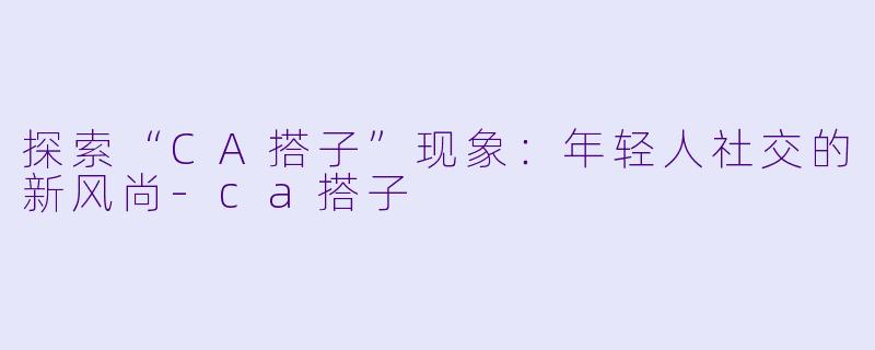 探索“CA搭子”现象：年轻人社交的新风尚-ca搭子