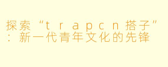 探索“trapcn搭子”：新一代青年文化的先锋