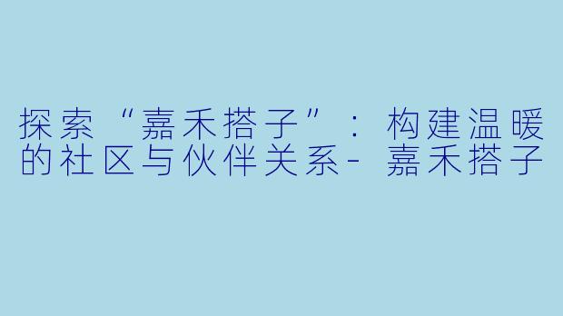 探索“嘉禾搭子”:构建温暖的社区与伙伴关系