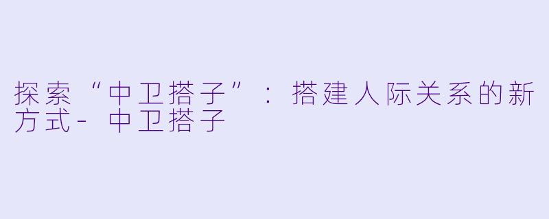 探索“中卫搭子”：搭建人际关系的新方式-中卫搭子