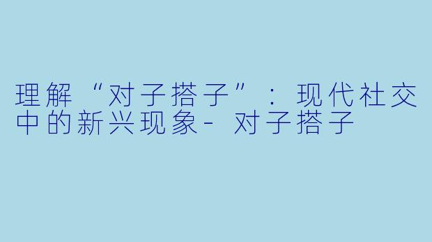 理解“对子搭子”：现代社交中的新兴现象-对子搭子