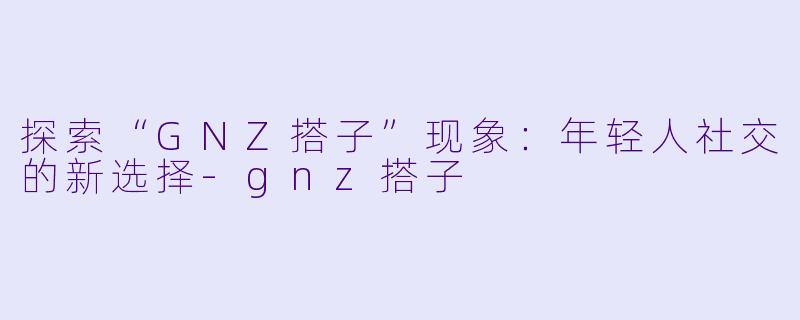 探索“GNZ搭子”现象：年轻人社交的新选择-gnz搭子