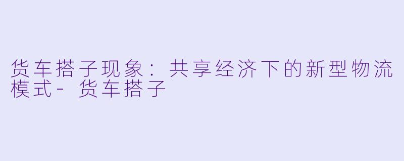 货车搭子现象：共享经济下的新型物流模式-货车搭子
