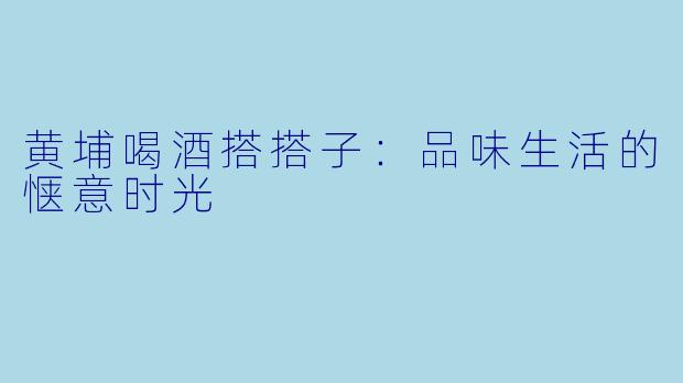 黄埔喝酒搭搭子：品味生活的惬意时光