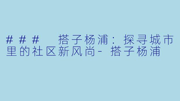 ### 搭子杨浦：探寻城市里的社区新风尚-搭子杨浦