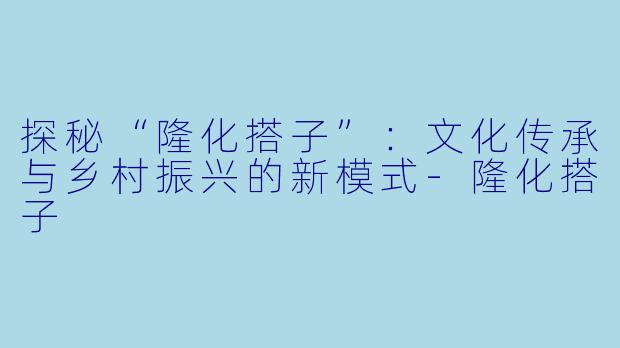 探秘“隆化搭子”：文化传承与乡村振兴的新模式-隆化搭子