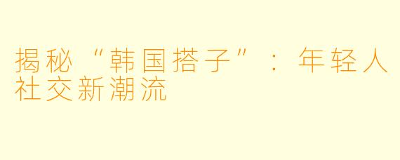 揭秘“韩国搭子”：年轻人社交新潮流