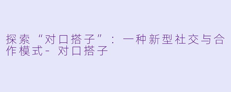 探索“对口搭子”：一种新型社交与合作模式-对口搭子