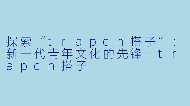 探索“trapcn搭子”：新一代青年文化的先锋-trapcn搭子