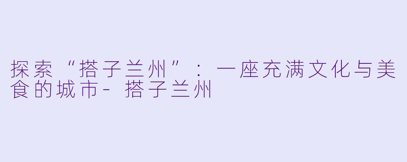 探索“搭子兰州”:一座充满文化与美食的城市