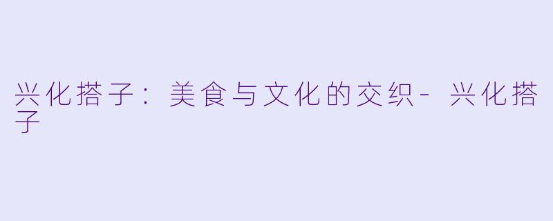 兴化搭子：美食与文化的交织-兴化搭子