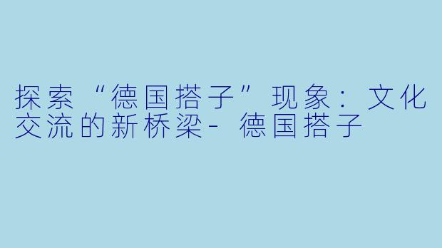 探索“德国搭子”现象：文化交流的新桥梁-德国搭子