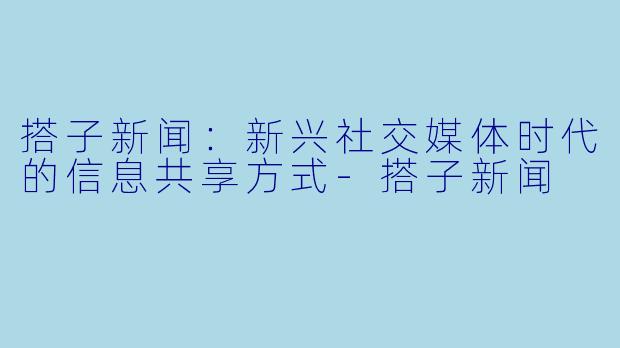 搭子新闻：新兴社交媒体时代的信息共享方式-搭子新闻