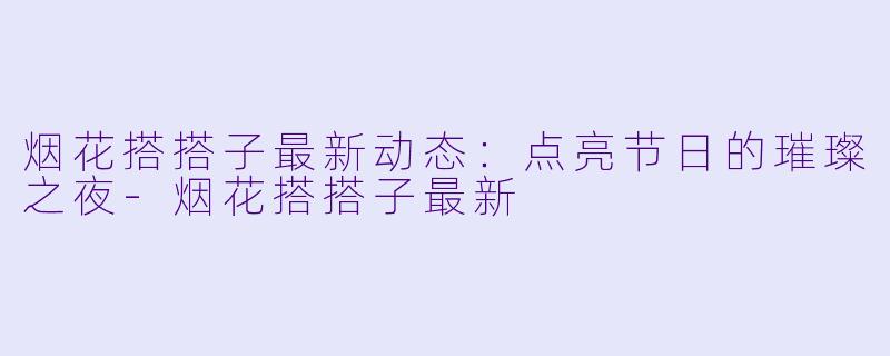 烟花搭搭子最新动态:点亮节日的璀璨之夜