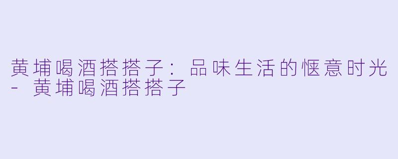 黄埔喝酒搭搭子:品味生活的惬意时光
