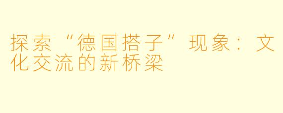 探索“德国搭子”现象:文化交流的新桥梁