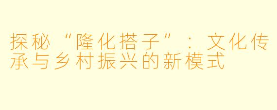 探秘“隆化搭子”：文化传承与乡村振兴的新模式