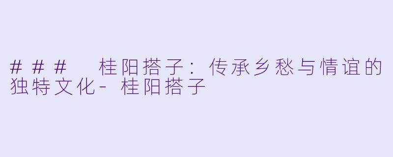 ### 桂阳搭子：传承乡愁与情谊的独特文化-桂阳搭子