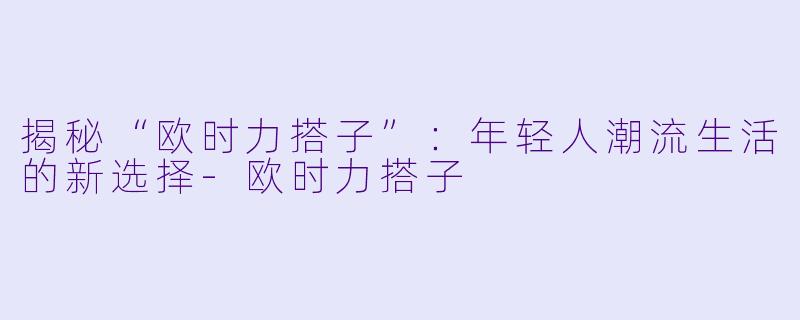 揭秘“欧时力搭子”：年轻人潮流生活的新选择-欧时力搭子