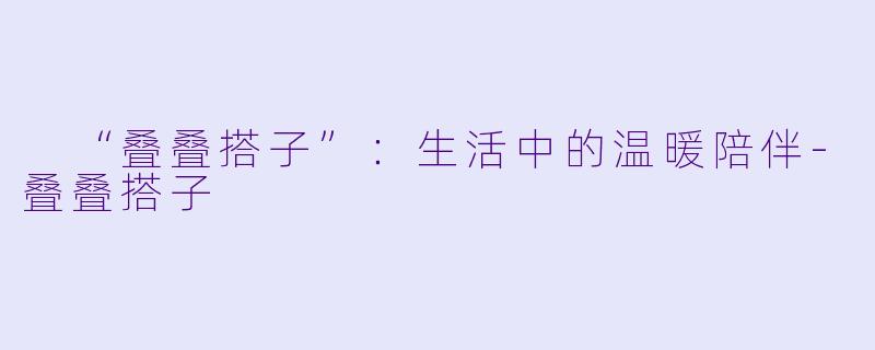  “叠叠搭子”：生活中的温暖陪伴-叠叠搭子