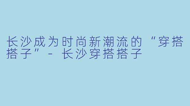 长沙成为时尚新潮流的“穿搭搭子”-长沙穿搭搭子
