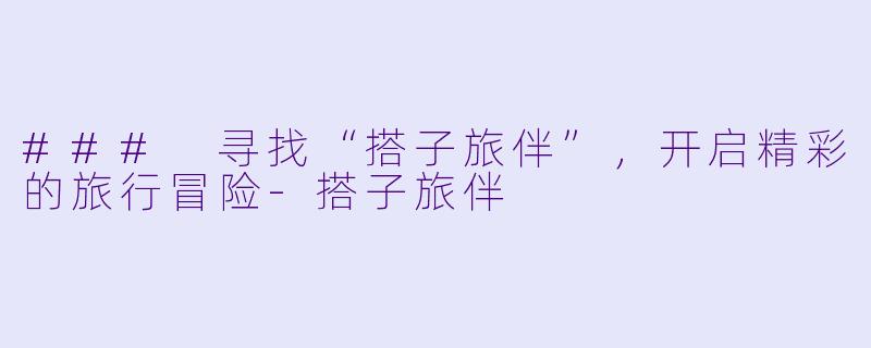 ### 寻找“搭子旅伴”，开启精彩的旅行冒险-搭子旅伴