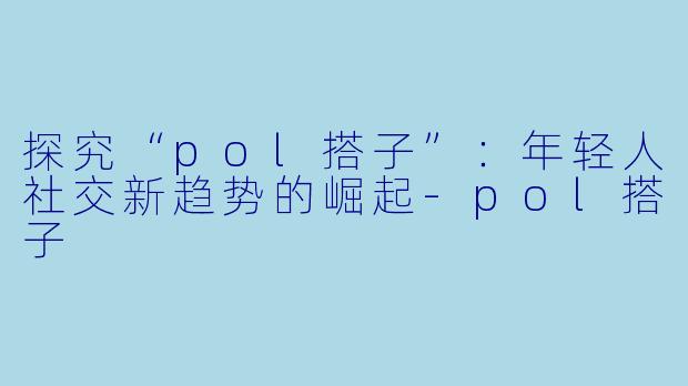 探究“pol搭子”:年轻人社交新趋势的崛起