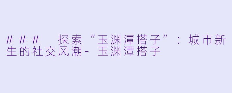 ### 探索“玉渊潭搭子”：城市新生的社交风潮-玉渊潭搭子