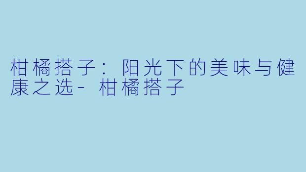 柑橘搭子：阳光下的美味与健康之选-柑橘搭子