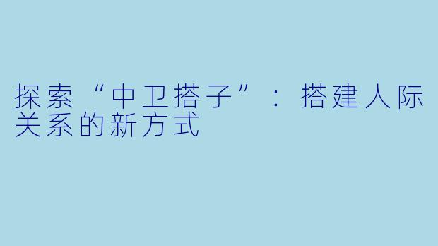 探索“中卫搭子”：搭建人际关系的新方式