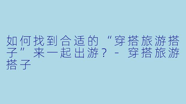 如何找到合适的“穿搭旅游搭子”来一起出游？-穿搭旅游搭子