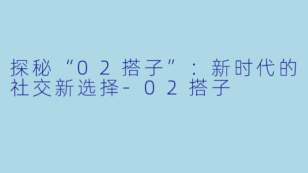 探秘“02搭子”:新时代的社交新选择