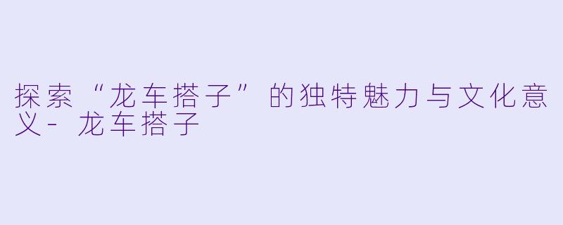探索“龙车搭子”的独特魅力与文化意义-龙车搭子