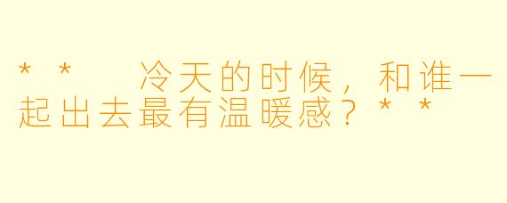 ** 冷天的时候，和谁一起出去最有温暖感？**