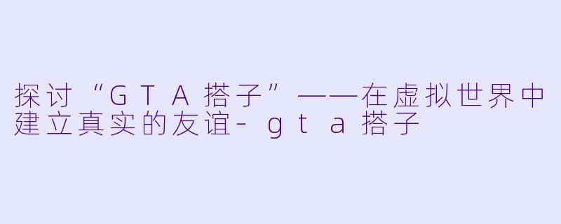 探讨“GTA搭子”——在虚拟世界中建立真实的友谊-gta搭子