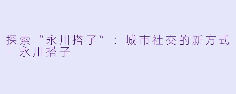 探索“永川搭子”：城市社交的新方式-永川搭子