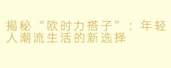 揭秘“欧时力搭子”：年轻人潮流生活的新选择