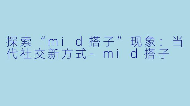 探索“mid搭子”现象:当代社交新方式
