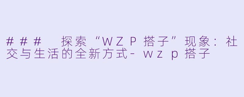 ### 探索“WZP搭子”现象：社交与生活的全新方式-wzp搭子