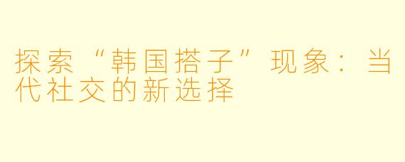 探索“韩国搭子”现象：当代社交的新选择