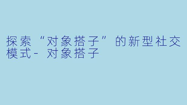 探索“对象搭子”的新型社交模式-对象搭子