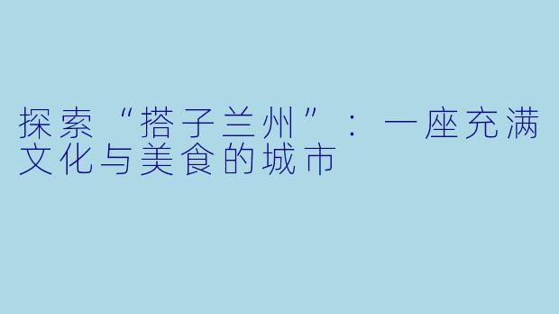 探索“搭子兰州”：一座充满文化与美食的城市
