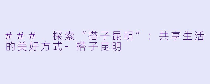 ### 探索“搭子昆明”：共享生活的美好方式-搭子昆明