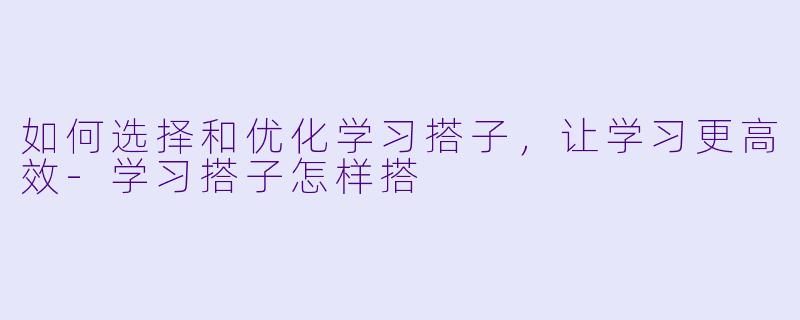 如何选择和优化学习搭子，让学习更高效-学习搭子怎样搭