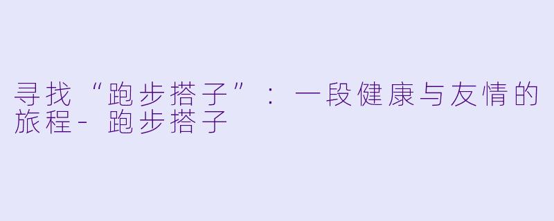 寻找“跑步搭子”:一段健康与友情的旅程