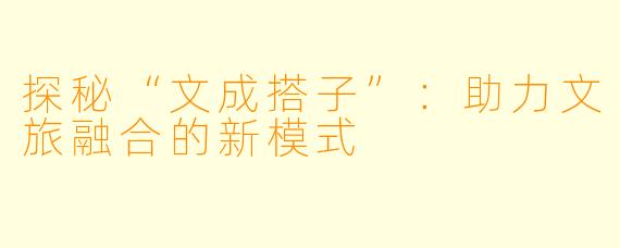 探秘“文成搭子”:助力文旅融合的新模式