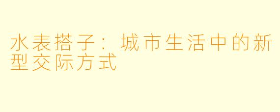 水表搭子:城市生活中的新型交际方式