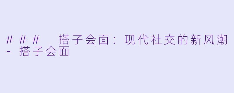 ### 搭子会面：现代社交的新风潮-搭子会面